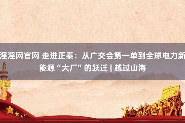 淫淫网官网 走进正泰：从广交会第一单到全球电力新能源“大厂”的跃迁 | 越过山海