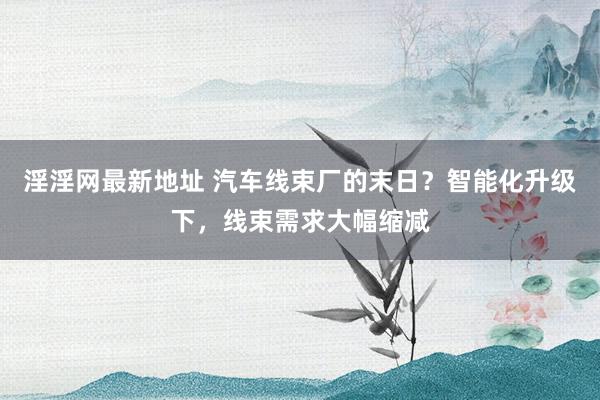 淫淫网最新地址 汽车线束厂的末日？智能化升级下，线束需求大幅缩减