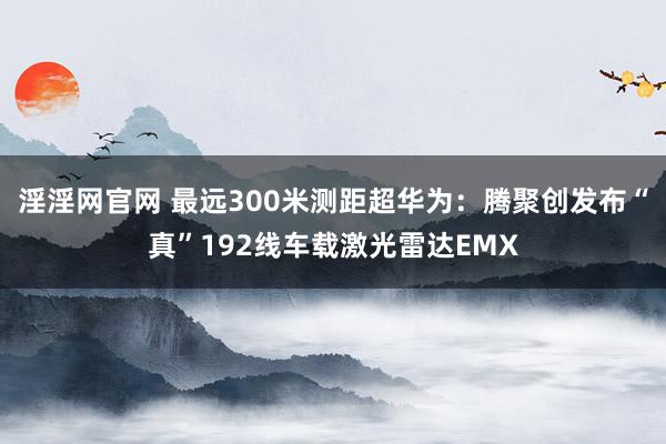 淫淫网官网 最远300米测距超华为：腾聚创发布“真”192线车载激光雷达EMX