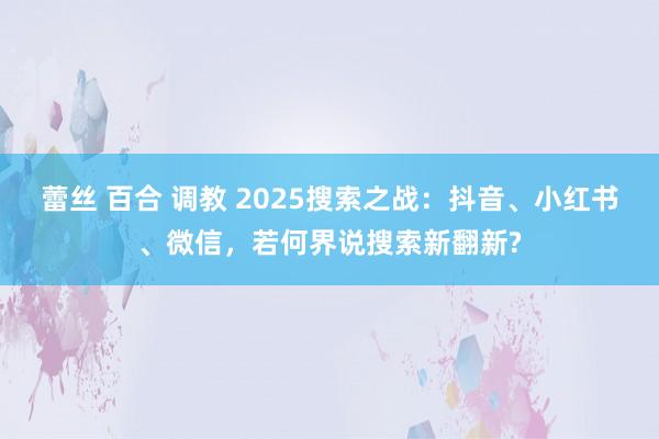 蕾丝 百合 调教 2025搜索之战：抖音、小红书、微信，若何界说搜索新翻新?