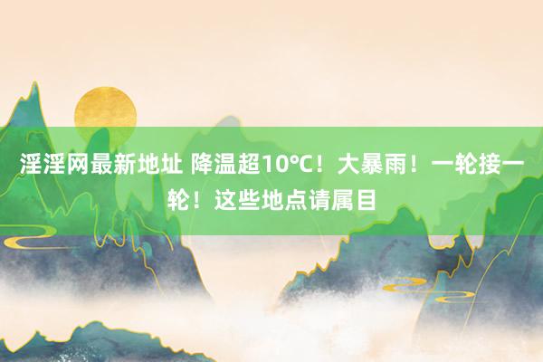 淫淫网最新地址 降温超10℃！大暴雨！一轮接一轮！这些地点请属目