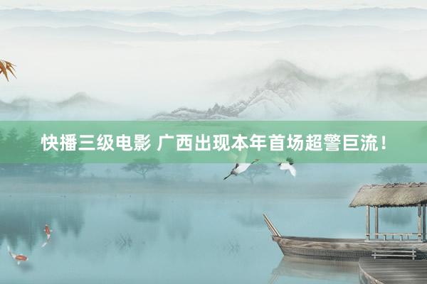 快播三级电影 广西出现本年首场超警巨流！