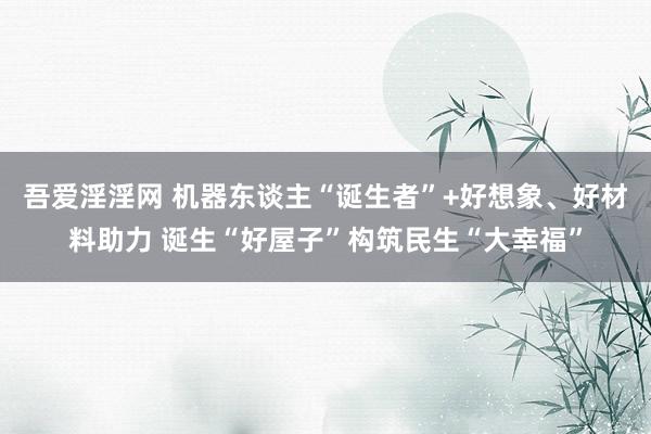 吾爱淫淫网 机器东谈主“诞生者”+好想象、好材料助力 诞生“好屋子”构筑民生“大幸福”