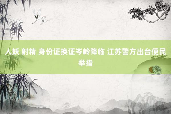 人妖 射精 身份证换证岑岭降临 江苏警方出台便民举措