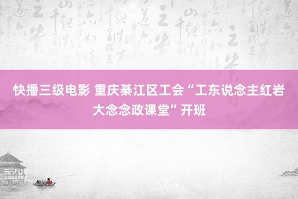 快播三级电影 重庆綦江区工会“工东说念主红岩大念念政课堂”开班