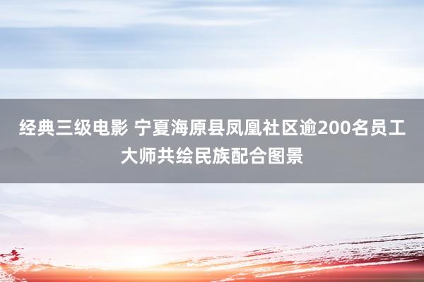 经典三级电影 宁夏海原县凤凰社区逾200名员工大师共绘民族配合图景