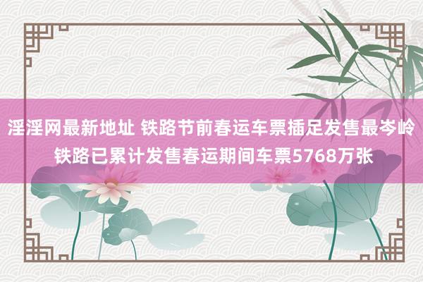淫淫网最新地址 铁路节前春运车票插足发售最岑岭 铁路已累计发售春运期间车票5768万张