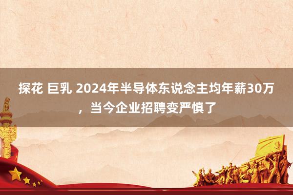 探花 巨乳 2024年半导体东说念主均年薪30万，当今企业招聘变严慎了