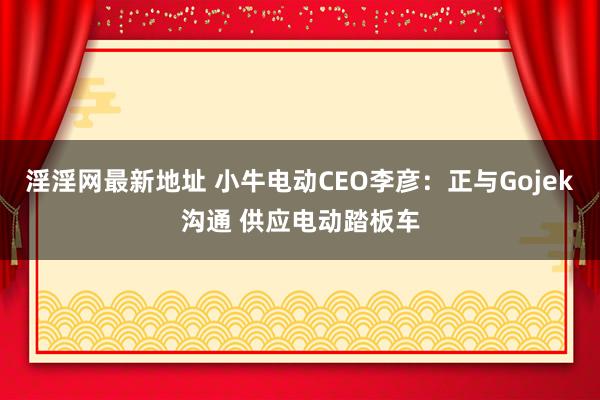淫淫网最新地址 小牛电动CEO李彦：正与Gojek沟通 供应电动踏板车