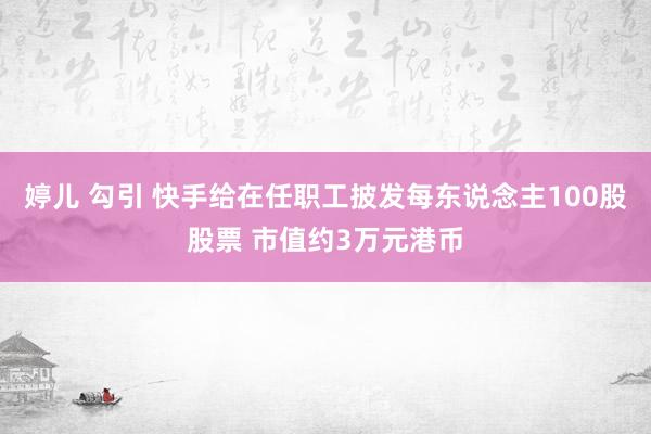 婷儿 勾引 快手给在任职工披发每东说念主100股股票 市值约3万元港币