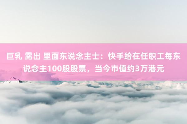 巨乳 露出 里面东说念主士：快手给在任职工每东说念主100股股票，当今市值约3万港元