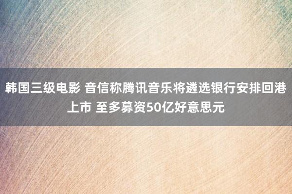 韩国三级电影 音信称腾讯音乐将遴选银行安排回港上市 至多募资50亿好意思元