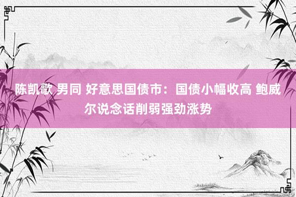 陈凯歌 男同 好意思国债市：国债小幅收高 鲍威尔说念话削弱强劲涨势