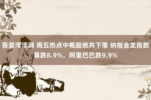 吾爱淫淫网 周五热点中概股统共下落 纳指金龙指数暴跌8.9%，阿里巴巴跌9.9%