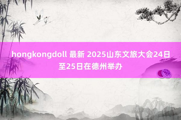 hongkongdoll 最新 2025山东文旅大会24日至25日在德州举办
