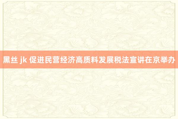 黑丝 jk 促进民营经济高质料发展税法宣讲在京举办
