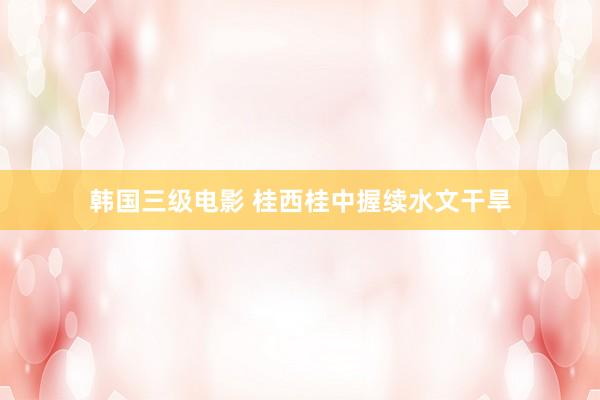 韩国三级电影 桂西桂中握续水文干旱