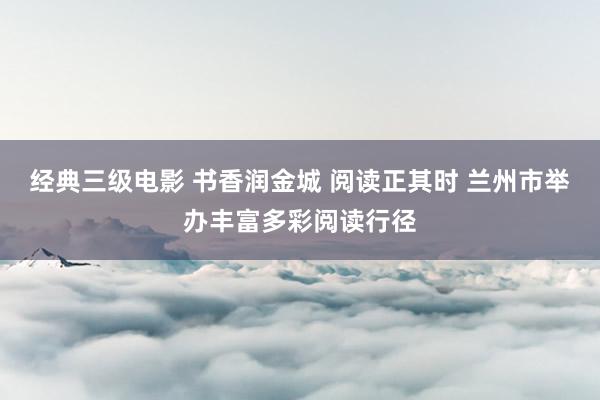 经典三级电影 书香润金城 阅读正其时 兰州市举办丰富多彩阅读行径