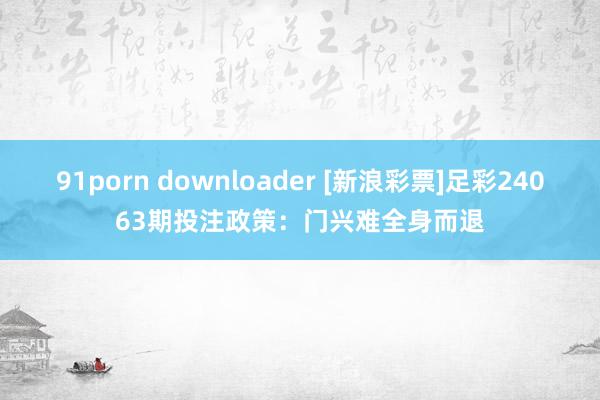 91porn downloader [新浪彩票]足彩24063期投注政策：门兴难全身而退