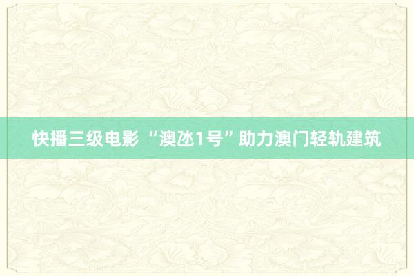 快播三级电影 “澳氹1号”助力澳门轻轨建筑
