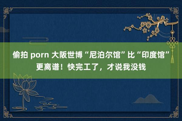 偷拍 porn 大阪世博“尼泊尔馆”比“印度馆”更离谱！快完工了，才说我没钱