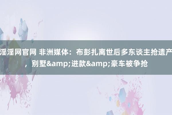 淫淫网官网 非洲媒体：布彭扎离世后多东谈主抢遗产，别墅&进款&豪车被争抢