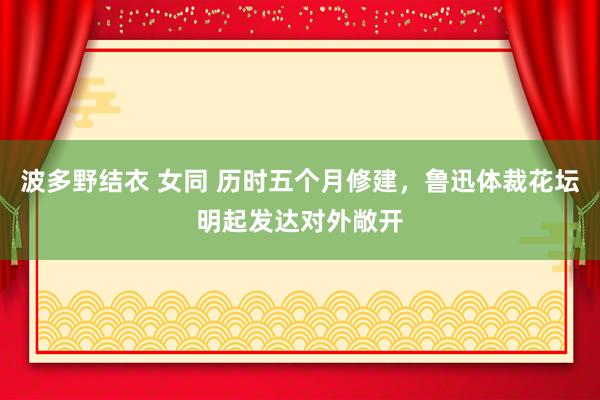 波多野结衣 女同 历时五个月修建，鲁迅体裁花坛明起发达对外敞开