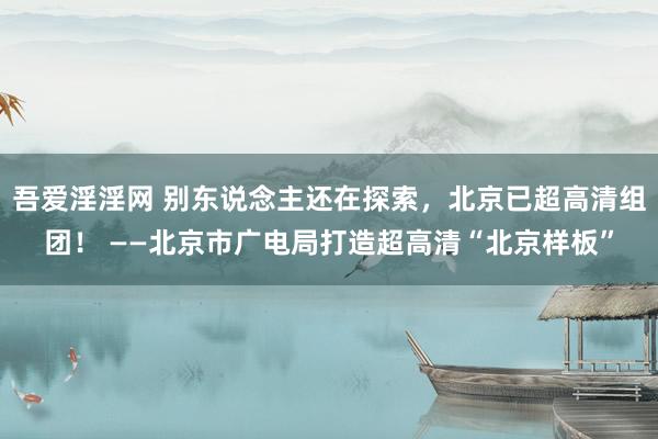 吾爱淫淫网 别东说念主还在探索，北京已超高清组团！ ——北京市广电局打造超高清“北京样板”