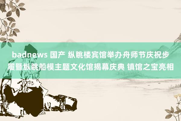badnews 国产 纵眺楼宾馆举办舟师节庆祝步履暨纵眺船模主题文化馆揭幕庆典 镇馆之宝亮相