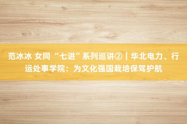 范冰冰 女同 “七进”系列巡讲②｜华北电力、行运处事学院：为文化强国栽培保驾护航