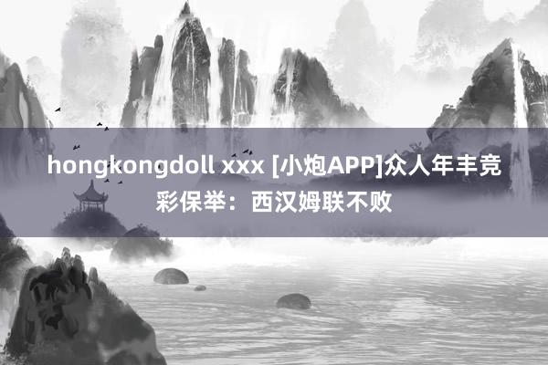 hongkongdoll xxx [小炮APP]众人年丰竞彩保举：西汉姆联不败