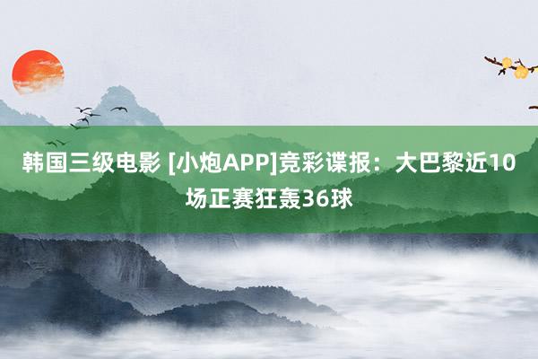 韩国三级电影 [小炮APP]竞彩谍报：大巴黎近10场正赛狂轰36球