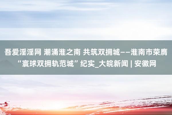 吾爱淫淫网 潮涌淮之南 共筑双拥城——淮南市荣膺“寰球双拥轨范城”纪实_大皖新闻 | 安徽网