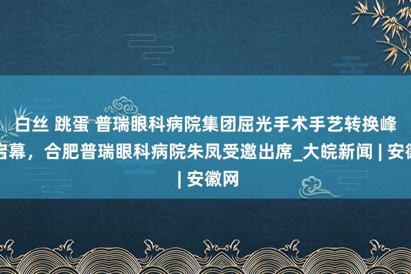 白丝 跳蛋 普瑞眼科病院集团屈光手术手艺转换峰会启幕，合肥普瑞眼科病院朱凤受邀出席_大皖新闻 | 安徽网