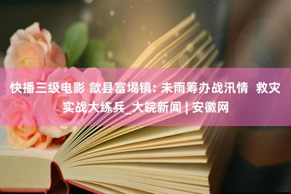 快播三级电影 歙县富堨镇: 未雨筹办战汛情  救灾实战大练兵_大皖新闻 | 安徽网