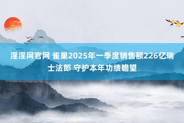 淫淫网官网 雀巢2025年一季度销售额226亿瑞士法郎 守护本年功绩瞻望