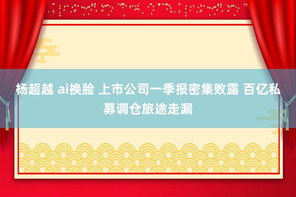 杨超越 ai换脸 上市公司一季报密集败露 百亿私募调仓旅途走漏
