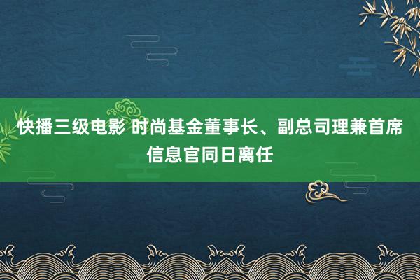快播三级电影 时尚基金董事长、副总司理兼首席信息官同日离任