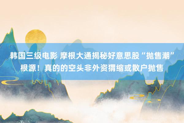 韩国三级电影 摩根大通揭秘好意思股“抛售潮”根源！真的的空头非外资猬缩或散户抛售