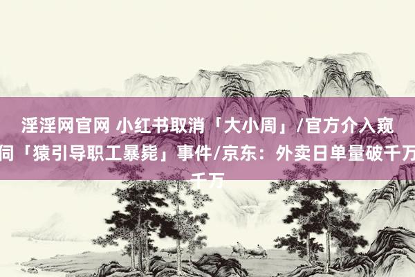 淫淫网官网 小红书取消「大小周」/官方介入窥伺「猿引导职工暴毙」事件/京东：外卖日单量破千万