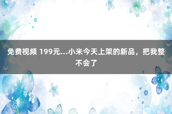 免费视频 199元...小米今天上架的新品，把我整不会了