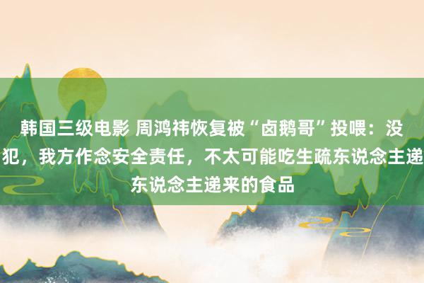 韩国三级电影 周鸿祎恢复被“卤鹅哥”投喂：没以为被冒犯，我方作念安全责任，不太可能吃生疏东说念主递来的食品