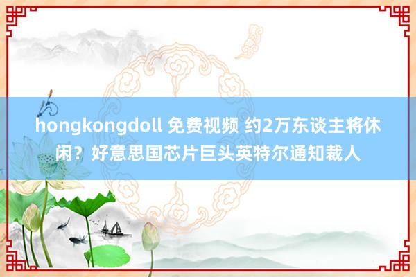 hongkongdoll 免费视频 约2万东谈主将休闲？好意思国芯片巨头英特尔通知裁人